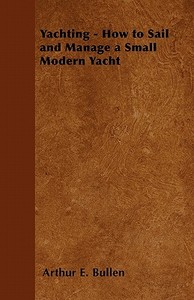 Yachting - How to Sail and Manage a Small Modern Yacht di Arthur E. Bullen edito da Speath Press