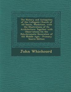 The History and Antiquities of the Collegiate Church of All Saints, Maidstone, with the Illustrations of Its Architecture: Together with Observations di John Whichcord edito da Nabu Press