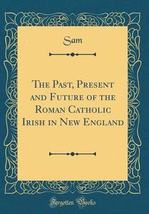 The Past, Present and Future of the Roman Catholic Irish in New England (Classic Reprint) di Sam Sam edito da Forgotten Books