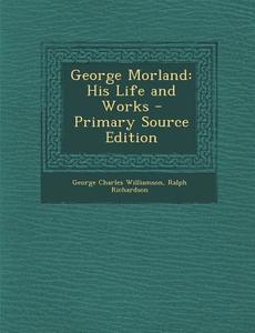 George Morland: His Life and Works di George Charles Williamson, Ralph Richardson edito da Nabu Press