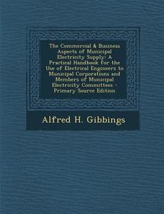 The Commercial & Business Aspects of Municipal Electricity Supply: A Practical Handbook for the Use of Electrical Engineers to Municipal Corporations di Alfred H. Gibbings edito da Nabu Press