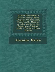 Nature Knowledge in Modern Poetry: Being Chapters on Tennyson, Wordsworth, Matthew Arnold, and Lowell as Exponents of Nature-Study - Primary Source Ed di Alexander MacKie edito da Nabu Press