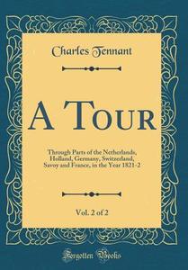 A Tour, Vol. 2 of 2: Through Parts of the Netherlands, Holland, Germany, Switzerland, Savoy and France, in the Year 1821-2 (Classic Reprint di Charles Tennant edito da Forgotten Books