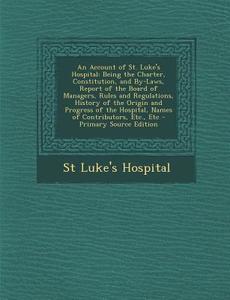 An  Account of St. Luke's Hospital: Being the Charter, Constitution, and By-Laws, Report of the Board of Managers, Rules and Regulations, History of t di St Luke's Hospital edito da Nabu Press