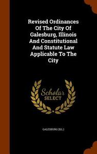 Revised Ordinances Of The City Of Galesburg, Illinois And Constitutional And Statute Law Applicable To The City di Galesbur Ill edito da Arkose Press