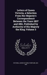Letters Of Queen Victoria, A Selection From Her Majesty's Correspondence Between The Years 1837 And 1861, Published By Authority Of His Majesty The Ki edito da Palala Press