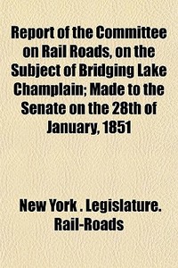 Report Of The Committee On Rail Roads, On The Subject Of Bridging Lake Champlain; Made To The Senate On The 28th Of January, 1851 di New York Legislature Rail-Roads edito da General Books Llc