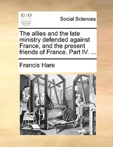 The Allies And The Late Ministry Defended Against France, And The Present Friends Of France. Part Iv. di Francis Hare edito da Gale Ecco, Print Editions