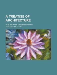A Treatise Of Architecture; With Remarks And Observations di Sebastien Le Clerc edito da Rarebooksclub.com