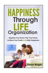 Happiness Through Life Organization: Organize Your Home, Plan Your Future, Achieve Your Goals and Attain Happiness di Simon Wright edito da Createspace