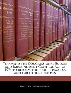 To Amend The Congressional Budget And Impoundment Control Act Of 1974 To Reform The Budget Process, And For Other Purposes. edito da Bibliogov
