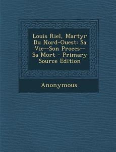 Louis Riel, Martyr Du Nord-Ouest: Sa Vie--Son Proces--Sa Mort di Anonymous edito da Nabu Press