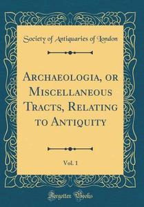 Archaeologia, or Miscellaneous Tracts, Relating to Antiquity, Vol. 1 (Classic Reprint) di Society Of Antiquaries of London edito da Forgotten Books