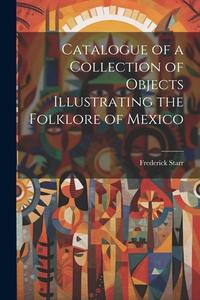 Catalogue of a Collection of Objects Illustrating the Folklore of Mexico di Frederick Starr edito da LEGARE STREET PR