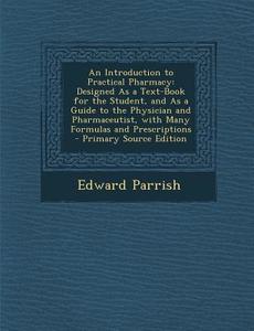 An  Introduction to Practical Pharmacy: Designed as a Text-Book for the Student, and as a Guide to the Physician and Pharmaceutist, with Many Formulas di Edward Parrish edito da Nabu Press