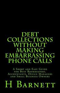 Debt Collections Without Making Embarrassing Phone Calls: A Short and Easy Guide for Busy Bookkeepers, Accountants, Office Managers and Small Business di H. Barnett edito da Createspace