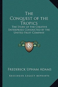 The Conquest of the Tropics: The Story of the Creative Enterprises Conducted by the United Fruit Company di Frederick Upham Adams edito da Kessinger Publishing