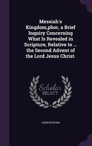 Messiah's Kingdom, Pbor, A Brief Inquiry Concerning What Is Revealed In Scripture, Relative To ... The Second Advent Of The Lord Jesus Christ. di John Bayford edito da Palala Press