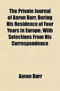 The Private Journal Of Aaron Burr, During His Residence Of Four Years In Europe; With Selections From His Correspondence di Aaron Burr edito da General Books Llc