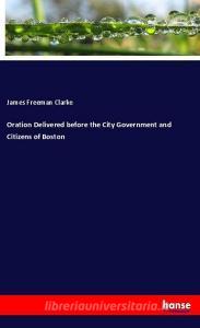 Oration Delivered before the City Government and Citizens of Boston di James Freeman Clarke edito da hansebooks