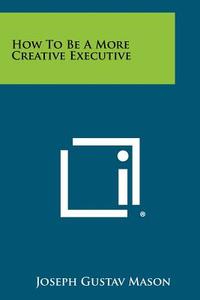 How to Be a More Creative Executive di Joseph Gustav Mason edito da Literary Licensing, LLC