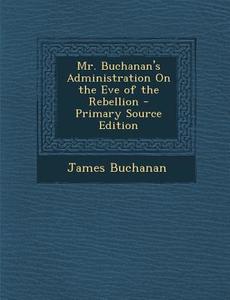 Mr. Buchanan's Administration on the Eve of the Rebellion - Primary Source Edition di James Buchanan edito da Nabu Press
