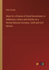 Ideas for a Science of Good Government, in Addresses, Letters and Articles on a Strictly National Currency, Tariff and Civil Service di Peter Cooper edito da Outlook Verlag