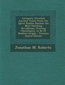 Antiquity Unveiled: Ancient Voices from the Spirit Realms Disclose the Most Startling Revelations, Proving Christianity to Be of Heathen O di Jonathan M. Roberts edito da Nabu Press
