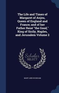 The Life And Times Of Margaret Of Anjou, Queen Of England And France; And Of Her Father Rene The Good, King Of Sicily, Naples, And Jerusalem Volume 2 di Mary Ann Hookham edito da Sagwan Press