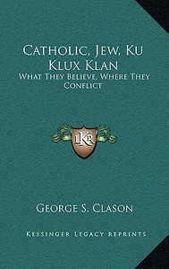 Catholic, Jew, Ku Klux Klan: What They Believe, Where They Conflict di George Samuel Clason edito da Kessinger Publishing