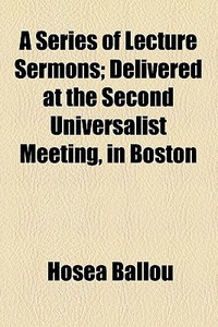 A Series Of Lecture Sermons; Delivered At The Second Universalist Meeting, In Boston di Hosea Ballou edito da General Books Llc