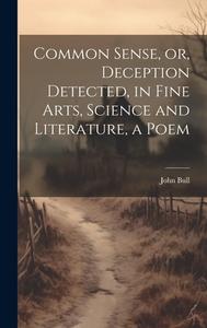 Common Sense, or, Deception Detected, in Fine Arts, Science and Literature, a Poem di John Bull edito da LEGARE STREET PR