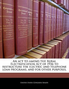 An Act To Amend The Rural Electrification Act Of 1936 To Restructure The Electric And Telephone Loan Programs, And For Other Purposes. edito da Bibliogov