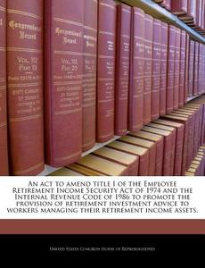 An Act To Amend Title I Of The Employee Retirement Income Security Act Of 1974 And The Internal Revenue Code Of 1986 To Promote The Provision Of Retir edito da Bibliogov