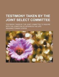 Testimony Taken By The Joint Select Committee di Testimony Taken by the Joint States edito da General Books Llc