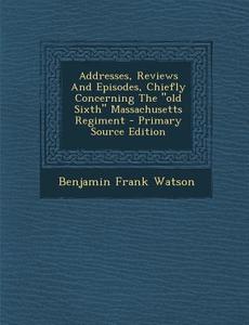 Addresses, Reviews and Episodes, Chiefly Concerning the Old Sixth Massachusetts Regiment - Primary Source Edition di Benjamin Frank Watson edito da Nabu Press