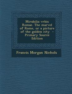 Mirabilia Vrbis Romae. the Marvel of Rome, or a Picture of the Golden City - Primary Source Edition di Francis Morgan Nichols edito da Nabu Press