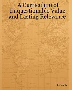 A Curriculum of Unquestionable Value and Lasting Relevance di Lee Smith edito da Createspace Independent Publishing Platform