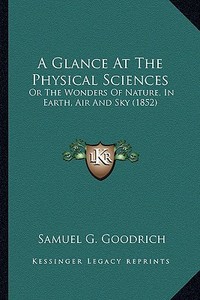 A   Glance at the Physical Sciences a Glance at the Physical Sciences: Or the Wonders of Nature, in Earth, Air and Sky (1852) or the Wonders of Nature di Samuel G. Goodrich edito da Kessinger Publishing