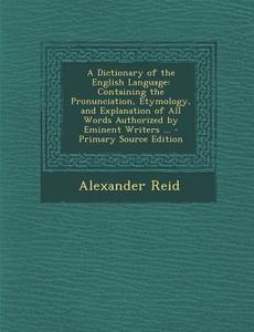 A Dictionary of the English Language: Containing the Pronunciation, Etymology, and Explanation of All Words Authorized by Eminent Writers ... di Alexander Reid edito da Nabu Press