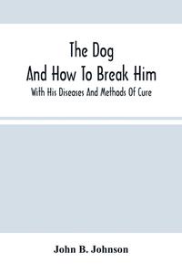 The Dog ; And How To Break Him di B. Johnson John B. Johnson edito da Alpha Editions