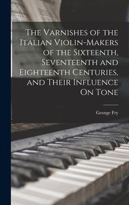 The Varnishes of the Italian Violin-Makers of the Sixteenth, Seventeenth and Eighteenth Centuries, and Their Influence On Tone di George Fry edito da LEGARE STREET PR