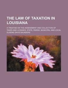 The Law of Taxation in Louisiana; A Treatise on the Assessment and Collection of Taxes and Licenses, State, Parish, Municipal and Local di Eugene Davis Saunders edito da Rarebooksclub.com