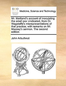 Mr. Maitland's Account Of Inoculating The Small Pox Vindicated, From Dr. Wagstaffe's Misrepresentations Of That Practice; With Remarks On Mr. Massey's di John Arbuthnot edito da Gale Ecco, Print Editions