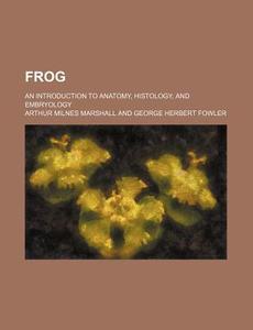 Frog; An Introduction to Anatomy, Histology, and Embryology di Arthur Milnes Marshall edito da General Books