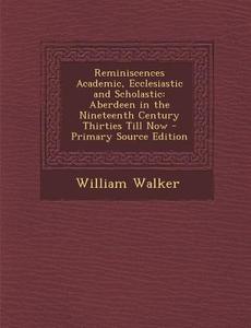 Reminiscences Academic, Ecclesiastic and Scholastic: Aberdeen in the Nineteenth Century Thirties Till Now di William Walker edito da Nabu Press