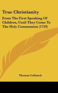 True Christianity: From the First Speaking of Children, Until They Come to the Holy Communion (1729) di Thomas Colbatch edito da Kessinger Publishing