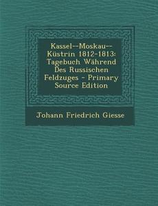 Kassel--Moskau--Kustrin 1812-1813: Tagebuch Wahrend Des Russischen Feldzuges di Johann Friedrich Giesse edito da Nabu Press