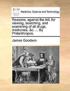 Reasons, Against The Bill, For Viewing, Searching, And Examining Of All Drugs, Medicines, &c. ... By Philanthropos di James Goodwin edito da Gale Ecco, Print Editions