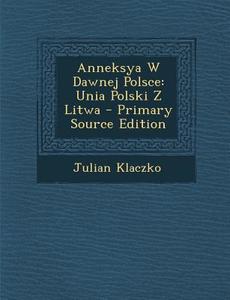 Anneksya W Dawnej Polsce: Unia Polski Z Litwa - Primary Source Edition di Julian Klaczko edito da Nabu Press